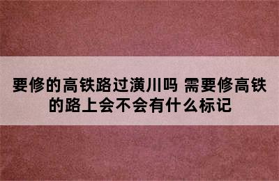 要修的高铁路过潢川吗 需要修高铁的路上会不会有什么标记